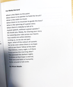 For Mady Gerrard What is the fabric to the paint When there is no painter to hold the brush? What is the violin to music When there is no musician to guide the bow? What is the spinning of a great story When there is nobody to tell of it: A great speech, without a great speaker? We thank you, Mady, for sharing your story For weaving your tale across our hearts Your words are artful stitches: Uniting us, so we do not part Again: what of the colours of sunsets Yet to be seen when there is no hope Left to see them: What of the dark That follows, every night, is if there Is no sunrise the morning after? You survived the darkest nights To show us that hope is eternal, That love and faith in humanity Come around in full circle. by Alison Madin